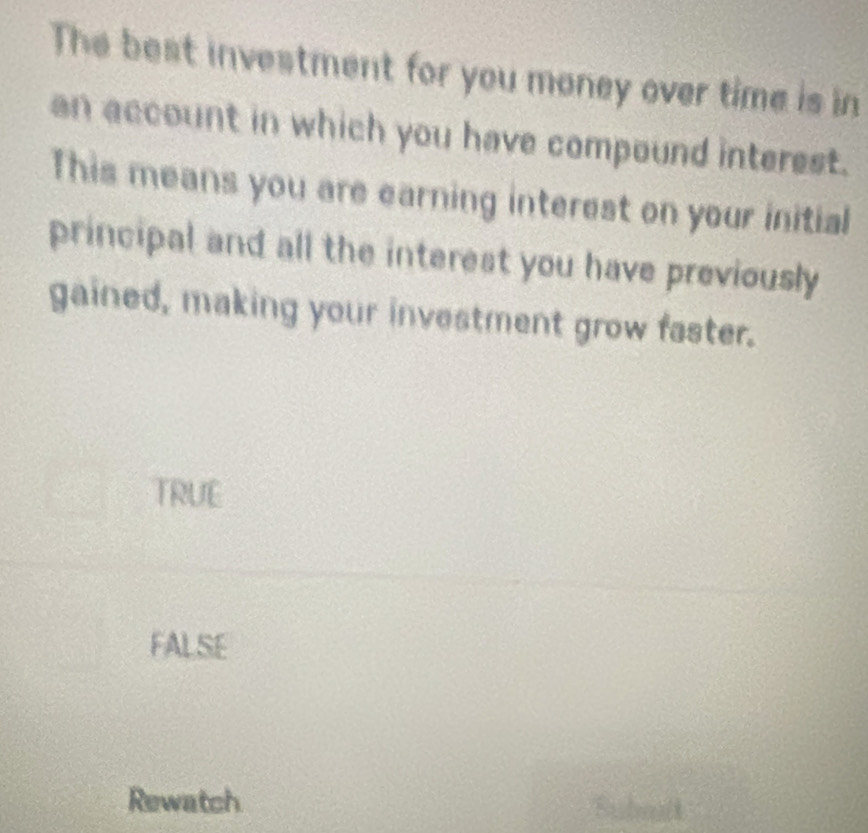 The best investment for you money over time is in
an account in which you have compound interest.
This means you are earning interest on your initial
principal and all the interest you have previously
gained, making your investment grow faster.
TRUE
FALSE
Rewatch