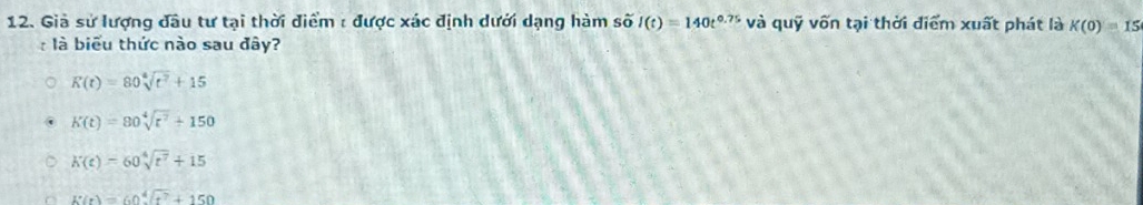 Giả sử lượng đầu tư tại thời điểm : được xác định dưới dạng hàm swidehat Ol(t)=140t^(0.75) và quỹ vốn tại thời điểm xuất phát là K(0)=15
: là biểu thức nào sau đây?
K(t)=80sqrt[4](t^2)+15
K(t)=80sqrt[4](t^7)+150
K(t)=60sqrt[4](t^7)+15
K(r)=60sqrt[4](r^7)+150