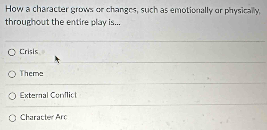 How a character grows or changes, such as emotionally or physically,
throughout the entire play is...
Crisis
Theme
External Conflict
Character Arc