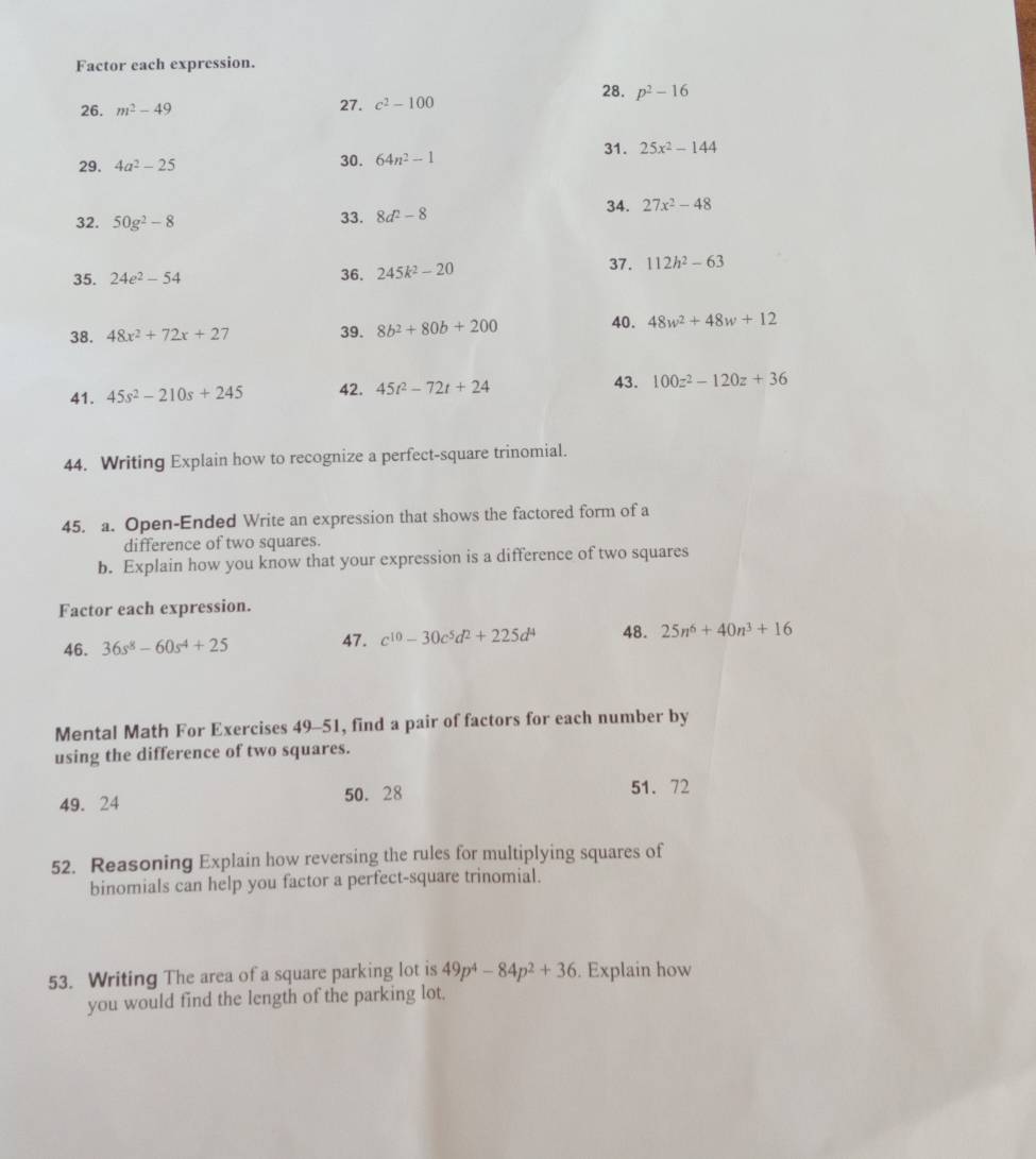 Factor each expression. 
28. p^2-16
26. m^2-49 27. c^2-100
29. 4a^2-25 30. 64n^2-1
31. 25x^2-144
32. 50g^2-8 33. 8d^2-8
34. 27x^2-48
35. 24e^2-54 36. 245k^2-20
37. 112h^2-63
38. 48x^2+72x+27 39. 8b^2+80b+200 40. 48w^2+48w+12
41. 45s^2-210s+245 42. 45t^2-72t+24
43. 100z^2-120z+36
44. Writing Explain how to recognize a perfect-square trinomial. 
45. a. Open-Ended Write an expression that shows the factored form of a 
difference of two squares. 
b. Explain how you know that your expression is a difference of two squares 
Factor each expression. 
46. 36s^8-60s^4+25 47. c^(10)-30c^5d^2+225d^4 48. 25n^6+40n^3+16
Mental Math For Exercises 49-51, find a pair of factors for each number by 
using the difference of two squares.
49. 24 50. 28 51. 72
52. Reasoning Explain how reversing the rules for multiplying squares of 
binomials can help you factor a perfect-square trinomial. 
53. Writing The area of a square parking lot is 49p^4-84p^2+36. Explain how 
you would find the length of the parking lot.