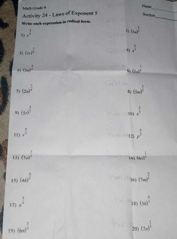 Math Grade 9 
_ 
Name 
_ 
Activity 24 - Laws of Exponent 5 
Section 
Write cach expression in radical form. 
1) x^(frac 5)6
2) (5n)^ 1/2 
3) (2v)^ 7/6 
4) x^(frac 3)2
5) (3π )^ 5/3  (5x)^ 1/4 
6 
7) (2n)^ 7/4  (5m)^ 3/2 
8) 
9) (5r)^ 5/2  x^(frac 2)3
10) 
11) r^(frac 4)5 p^(frac 5)2
12) 
(3) (7a)^ 3/2  (6x)^ 1/3 
14) 
15) (4k)^ 4/3  16) (7m)^ 5/2 
17) a^(frac 3)4 18) (5k)^ 4/3 
19) (6n)^ 2/3  20) (7n)^ 1/3 