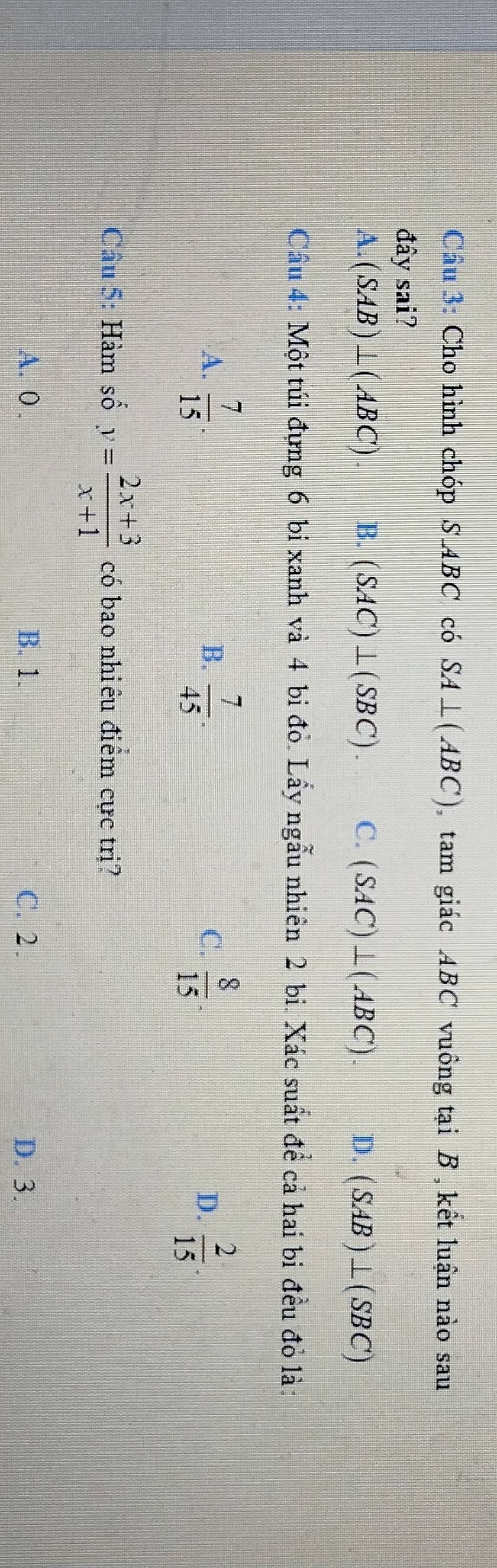 Cầu 3: Cho hình chóp S ABC có SA⊥ (ABC) tam giác ABC vuông tại B , kết luận nào sau
đây sai?
A. (SAB)⊥ (ABC) B. (SAC)⊥ (SBC). C. (SAC)⊥ (ABC). D. (SAB)⊥ (SBC)
Cầu 4: Một túi đựng 6 bi xanh và 4 bi đỏ. Lấy ngẫu nhiên 2 bi. Xác suất để cả hai bi đều đỏ là:
A.  7/15 .  7/45 .  8/15 . D.  2/15 . 
B.
C.
Câu 5: Hàm số y= (2x+3)/x+1  có bao nhiêu điểm cực trị?
A. 0. B. 1. C. 2. D. 3.