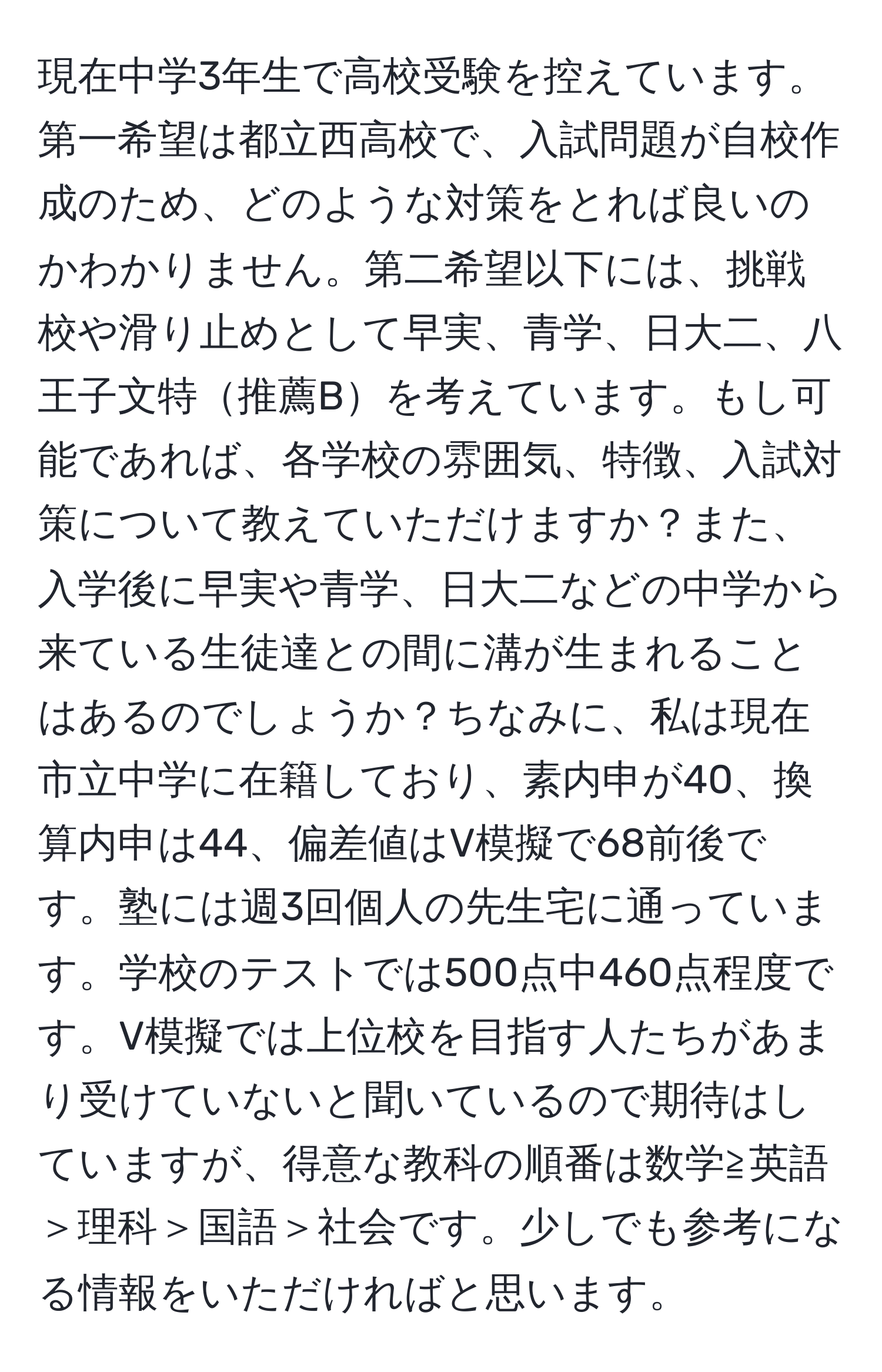 現在中学3年生で高校受験を控えています。第一希望は都立西高校で、入試問題が自校作成のため、どのような対策をとれば良いのかわかりません。第二希望以下には、挑戦校や滑り止めとして早実、青学、日大二、八王子文特推薦Bを考えています。もし可能であれば、各学校の雰囲気、特徴、入試対策について教えていただけますか？また、入学後に早実や青学、日大二などの中学から来ている生徒達との間に溝が生まれることはあるのでしょうか？ちなみに、私は現在市立中学に在籍しており、素内申が40、換算内申は44、偏差値はV模擬で68前後です。塾には週3回個人の先生宅に通っています。学校のテストでは500点中460点程度です。V模擬では上位校を目指す人たちがあまり受けていないと聞いているので期待はしていますが、得意な教科の順番は数学≧英語＞理科＞国語＞社会です。少しでも参考になる情報をいただければと思います。