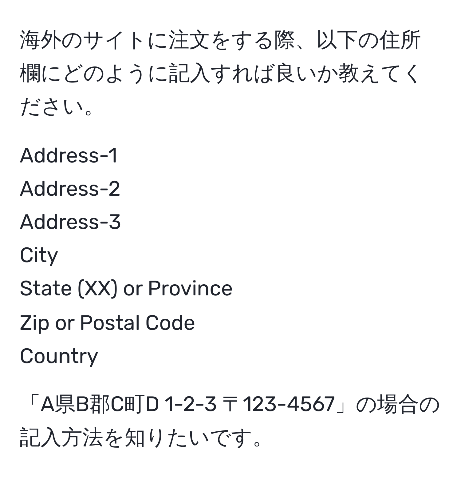 海外のサイトに注文をする際、以下の住所欄にどのように記入すれば良いか教えてください。

Address-1  
Address-2  
Address-3  
City  
State (XX) or Province  
Zip or Postal Code  
Country  

「A県B郡C町D 1-2-3 〒123-4567」の場合の記入方法を知りたいです。