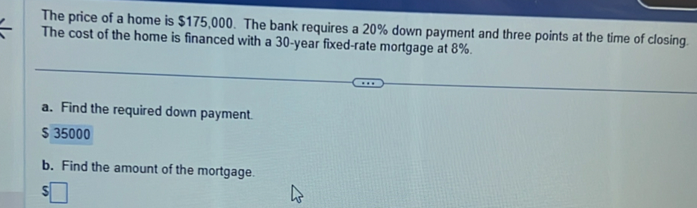 The price of a home is $175,000. The bank requires a 20% down payment and three points at the time of closing. 
The cost of the home is financed with a 30-year fixed-rate mortgage at 8%. 
a. Find the required down payment.
$ 35000
b. Find the amount of the mortgage. 
ς