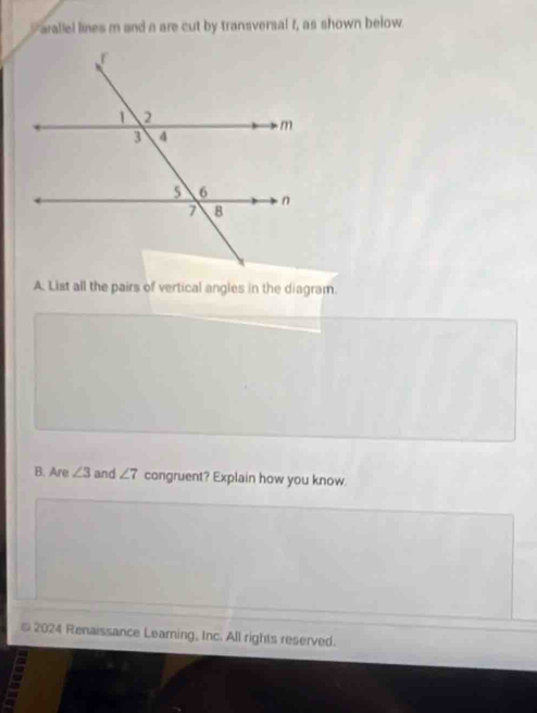 Paraliel lines m and a are cut by transversal f, as shown below. 
A. List all the pairs of vertical angles in the diagram. 
B. Are ∠ 3 and ∠ 7 congruent? Explain how you know. 
* 2024 Renaissance Learning, Inc. All rights reserved.