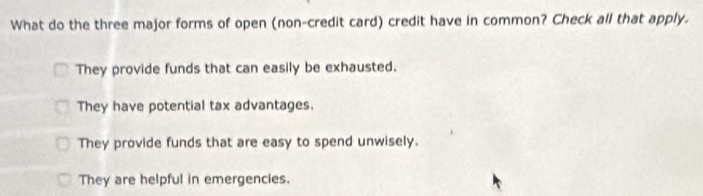 What do the three major forms of open (non-credit card) credit have in common? Check all that apply.
They provide funds that can easily be exhausted.
They have potential tax advantages.
They provide funds that are easy to spend unwisely.
They are helpful in emergencies.