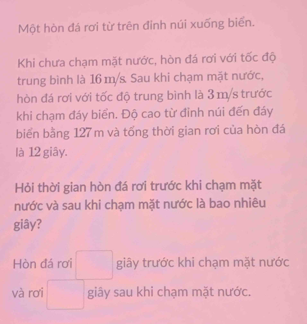 Một hòn đá rơi từ trên đỉnh núi xuống biển. 
Khi chưa chạm mặt nước, hòn đá rơi với tốc độ 
trung bình là 16 m/s. Sau khi chạm mặt nước, 
hòn đá rơi với tốc độ trung bình là 3m/s trước 
khi chạm đáy biển. Độ cao từ đỉnh núi đến đáy 
biển bằng 127 m và tổng thời gian rơi của hòn đá 
là 12 giây. 
Hỏi thời gian hòn đá rơi trước khi chạm mặt 
nước và sau khi chạm mặt nước là bao nhiêu 
giây? 
Hòn đá rơi □ giây trước khi chạm mặt nước 
và rơi □ giây sau khi chạm mặt nước.