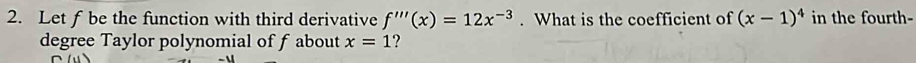 Let f be the function with third derivative f'''(x)=12x^(-3). What is the coefficient of (x-1)^4 in the fourth- 
degree Taylor polynomial of f about x=1 ?