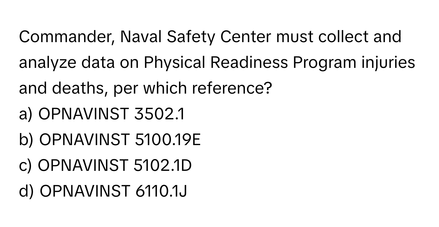 Commander, Naval Safety Center must collect and analyze data on Physical Readiness Program injuries and deaths, per which reference? 

a) OPNAVINST 3502.1 
b) OPNAVINST 5100.19E 
c) OPNAVINST 5102.1D 
d) OPNAVINST 6110.1J