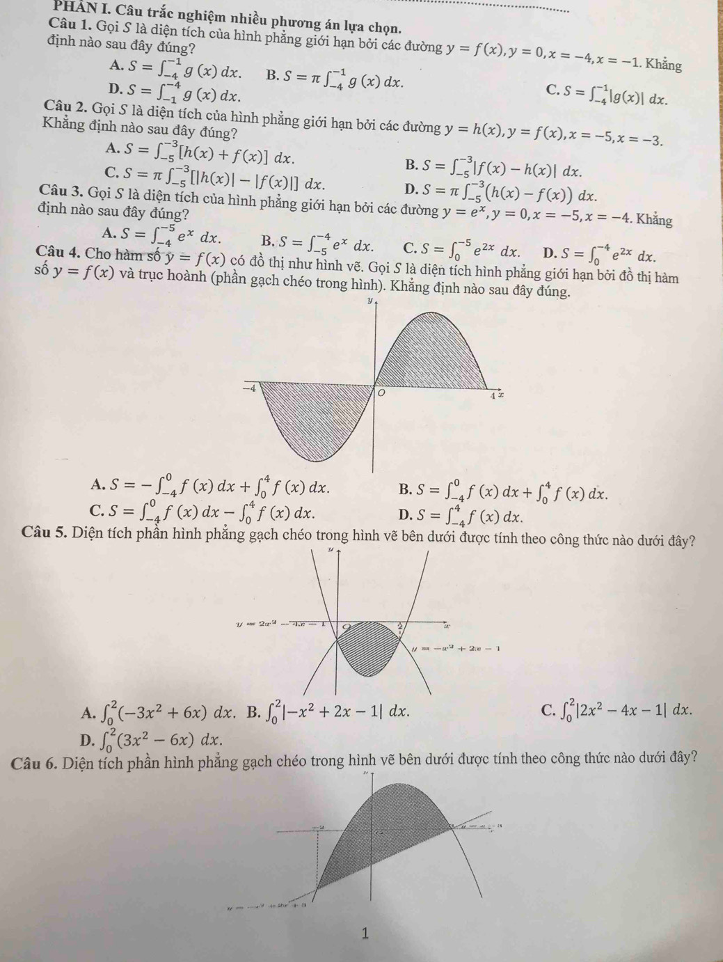 PHAN I. Câu trắc nghiệm nhiều phương án lựa chọn.
Câu 1. Gọi S là diện tích của hình phẳng giới hạn bởi các đường y=f(x),y=0,x=-4,x=-1.. Khẳng
định nào sau đây đúng?
A. S=∈t _(-4)^(-1)g(x)dx. B. S=π ∈t _(-4)^(-1)g(x)dx.
C.
D. S=∈t _(-1)^(-4)g(x)dx. S=∈t _(-4)^(-1)|g(x)|d lx.
Câu 2. Gọi S là diện tích của hình phẳng giới hạn bởi các đường y=h(x),y=f(x),x=-5,x=-3.
Khẳng định nào sau đây đúng?
A. S=∈t _(-5)^(-3)[h(x)+f(x)] dx.
C. S=π ∈t _(-5)^(-3)[|h(x)|-|f(x)|]dx.
B. S=∈t _(-5)^(-3)|f(x)-h(x)|dx.
D. S=π ∈t _(-5)^(-3)(h(x)-f(x)) dx.
Câu 3. Gọi S là diện tích của hình phẳng giới hạn bởi các đường y=e^x,y=0,x=-5,x=-4 :. Khẳng
định nào sau đây đúng?
A. S=∈t _(-4)^(-5)e^xdx. B. S=∈t _(-5)^(-4)e^xdx. C. S=∈t _0^((-5)e^2x)dx. D. S=∈t _0^((-4)e^2x)dx.
Câu 4. Cho hàm số y=f(x) có đồ thị như hình vẽ. Gọi S là diện tích hình phẳng giới hạn bởi đồ thị hàm
số y=f(x) và trục hoành (phần gạch chéo trong hình). Khẳng định nào sau đây đúng.
A. S=-∈t _(-4)^0f(x)dx+∈t _0^(4f(x)dx. B. S=∈t _(-4)^0f(x)dx+∈t _0^4f(x)dx.
C. S=∈t _(-4)^0f(x)dx-∈t _0^4f(x)dx. S=∈t _(-4)^4f(x)dx.
D.
Câu 5. Diện tích phần hình phẳng gạch chéo trong hình vẽ bên dưới được tính theo công thức nào dưới đây?
2x-1
A. ∈t _0^2(-3x^2)+6x)dx. B. ∈t _0^(2|-x^2)+2x-1|dx. C. ∈t _0^(2|2x^2)-4x-1|dx.
D. ∈t _0^(2(3x^2)-6x)dx.
Câu 6. Diện tích phần hình phẳng gạch chéo trong hình vẽ bên dưới được tính theo công thức nào dưới đây?
1