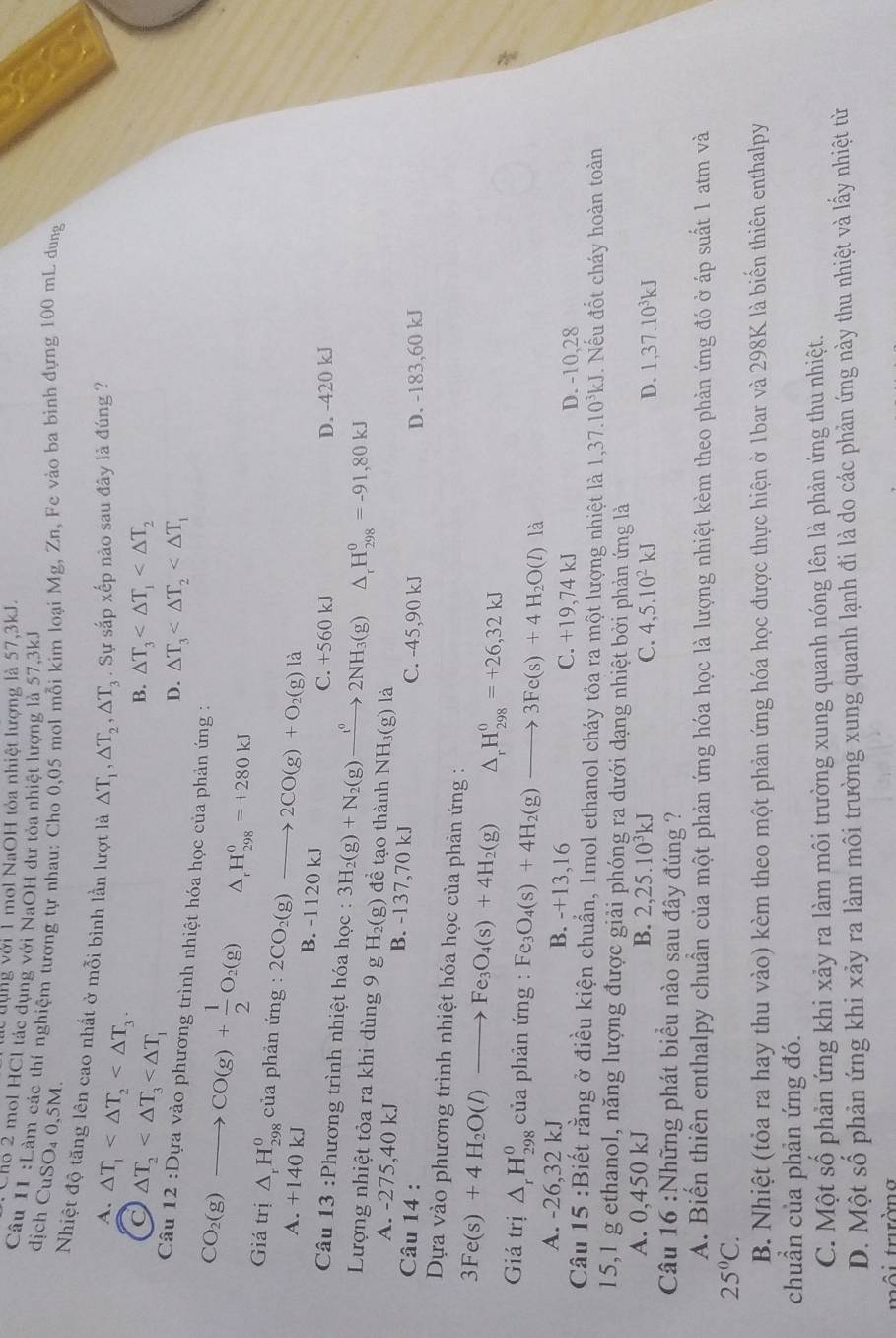 ng với 1 mol NaOH tỏa nhiệt lượng là 57,3kJ.
Sno 2 mol HCl tác dụng với NaOH dư tỏa nhiệt lượng là 57,3kJ
Câu 11 :Làm các thí nghiệm tương tự nhau: Cho 0,05 mol mỗi kim loại Mg, Zn, Fe vào ba bình dựng 100 mL dung
dịch CuSO₄ 0,5M.
a
Nhiệt độ tăng lên cao nhất ở mỗi bình lần lượt là △ T_1,△ T_2,△ T_3. Sự sắp xếp nào sau đây là đúng ?
A. △ T_1
C △ T_2
B. △ T_3
D. △ T_3
Câu 12 :Dựa vào phương trình nhiệt hóa học của phản ứng :
CO_2(g)to CO(g)+ 1/2 O_2(g) △ _rH_(298)^0=+280kJ
Giá trị △ _rH_(298)^0 của phản ứng : 2CO_2(g)to 2CO(g)+O_2(g)la B. -1120 kJ
A. +140 kJ
C. +560 kJ D. -420 kJ
Câu 13 :Phương trình nhiệt hóa học : 3H_2(g)+N_2(g)to 2NH_3(g) △ _rH_(298)^0=-91,80kJ
Lượng nhiệt tỏa ra khi dùng 9 g H_2(g ) để tạo thành NH_3(g) là
A. -275,40 kJ B. -137,70 kJ
Câu 14 : C. -45,90 kJ D. -183,60 kJ
Dựa vào phương trình nhiệt hóa học của phản ứng :
3Fe(s)+4H_2O(l) to Fe_3O_4(s)+4H_2(g) △ _rH_(298)^0=+26,32kJ
Giá trị △ _rH_(298)^0 của phản ứng : Fe_3O_4(s)+4H_2(g)to 3Fe(s)+4H_2O(l) là
A. -26,32 kJ B. -+13,16 C. +19,74kJ D. -10,28
Câu 15 :Biết rằng ở điều kiện chuẩn, Imol ethanol cháy tỏa ra một lượng nhiệt là l 1,37.10^3kJ J. Nếu đốt cháy hoàn toàn
15,1 g ethanol, năng lượng được giải phóng ra dưới dạng nhiệt bởi phản ứng là
A. 0,450 kJ B. 2,25.10^3kJ C. 4,5.10^2kJ D. 1,37.10^3kJ
Câu 16 :Những phát biểu nào sau đây đúng ?
A. Biến thiên enthalpy chuẩn của một phản ứng hóa học là lượng nhiệt kèm theo phản ứng đó ở áp suất 1 atm và
25°C.
B. Nhiệt (tỏa ra hay thu vào) kèm theo một phản ứng hóa học được thực hiện ở 1bar và 298K là biến thiên enthalpy
chuẩn của phản ứng đó.
C. Một số phản ứng khi xảy ra làm môi trường xung quanh nóng lên là phản ứng thu nhiệt.
D. Một số phản ứng khi xảy ra làm môi trường xung quanh lạnh đi là do các phản ứng này thu nhiệt và lấy nhiệt từ
môi trường