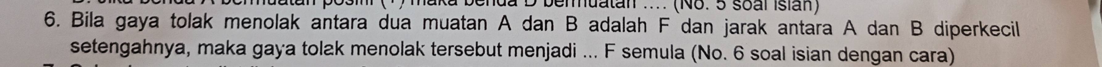 ) maka benda D beruatan .... (No. 5 soal Isian) 
6. Bila gaya tolak menolak antara dua muatan A dan B adalah F dan jarak antara A dan B diperkecil 
setengahnya, maka gaya tolak menolak tersebut menjadi ... F semula (No. 6 soal isian dengan cara)