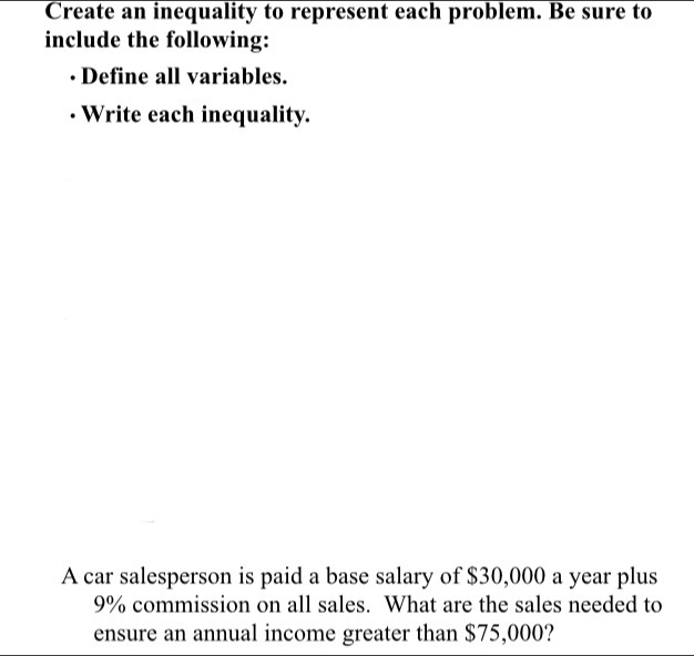 Create an inequality to represent each problem. Be sure to 
include the following: 
Define all variables. 
· Write each inequality. 
A car salesperson is paid a base salary of $30,000 a year plus
9% commission on all sales. What are the sales needed to 
ensure an annual income greater than $75,000?