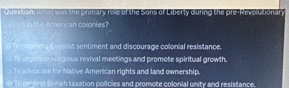 What was the primary role of the Sons of Liberty during the pre-Revolutionary
pened in the American colonies?
a) To promote Loyalist sentiment and discourage colonial resistance.
b) To organize religious revival meetings and promote spiritual growth.
c) To advocate for Native American rights and land ownership.
d) To protest British taxation policies and promote colonial unity and resistance.