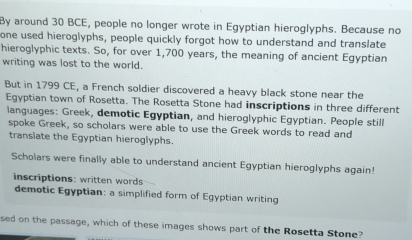 By around 30 BCE, people no longer wrote in Egyptian hieroglyphs. Because no 
one used hieroglyphs, people quickly forgot how to understand and translate 
hieroglyphic texts. So, for over 1,700 years, the meaning of ancient Egyptian 
writing was lost to the world. 
But in 1799 CE, a French soldier discovered a heavy black stone near the 
Egyptian town of Rosetta. The Rosetta Stone had inscriptions in three different 
languages: Greek, demotic Egyptian, and hieroglyphic Egyptian. People still 
spoke Greek, so scholars were able to use the Greek words to read and 
translate the Egyptian hieroglyphs. 
Scholars were finally able to understand ancient Egyptian hieroglyphs again! 
inscriptions: written words 
demotic Egyptian: a simplified form of Egyptian writing 
sed on the passage, which of these images shows part of the Rosetta Stone?