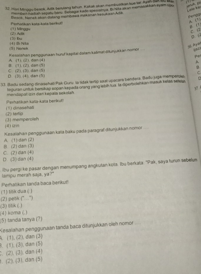 Hari Minggu besok, Adik berulang tahun. Kakak akan membuatkan kue tar. Ayah dan Ibu aka
memberi hadiah sepatu baru. Sebagai kado spesialnya. Bi Nita akan memasakkan ayam opor jeruk, pi:
Lele ke
Pengg
Besok. Nenek akan datang membawa makanan kesukaan Adik
Perhatikan kata-kata berikut!
A (1)
B. (1)
(1) Minggu
(2) Adik
C. (2
(3) lbu
D. (2
(4) Bi Nita
(5) Nenek
36. Ayal
Kesalahan penggunaan huruf kapital dalam kalimat ditunjukkan nomor .
i jaza
Per
A (1), (2), dan (4)
A
B. (1), (2), dan (5)
B
C. (2). (3) dan (5)
D. (3), (4), dan (5) C
33. Badu sedang dinasehati Pak Guru. la tidak tertip saat upacara bendera. Badu juga memperole D
teguran untuk bersikap sopan kepada orang yang lebih tua la diperbolehkan masuk kelas setela
37 
mendapat izin dari kepala sekolah.
Perhatikan kata-kata berikut!
(1) dinasehati
(2) tertip
(3) memperoleh
(4) izin
Kesalahan penggunaan kata baku pada paragraf ditunjukkan nomor ....
A. (1) dan (2)
B. (2) dan (3)
C. (2) dan (4)
D. (3) dan (4)
lbu pergi ke pasar dengan menumpang angkutan kota. Ibu berkata: "Pak, saya turun sebelum
lampu merah saja, ya?"
Perhatikan tanda baca berikut!
(1) titik dua (: )
(2) petik (".")
(3) titik (.)
(4) koma (,)
(5) tanda tanya (?)
Kesalahan penggunaan tanda baca ditunjukkan oleh nomor ....
A. (1), (2), dan (3). (1), (3), dan (5). (2), (3), dan (4). (2), (3), dan (5)