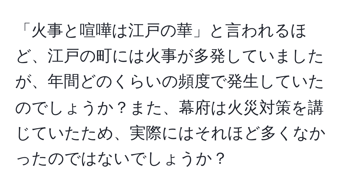 「火事と喧嘩は江戸の華」と言われるほど、江戸の町には火事が多発していましたが、年間どのくらいの頻度で発生していたのでしょうか？また、幕府は火災対策を講じていたため、実際にはそれほど多くなかったのではないでしょうか？