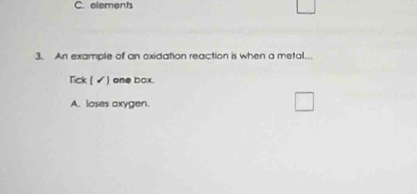 elements 
3. An example of an exidation reaction is when a metal. 
Tick ( ✓) one box. 
A. loses oxygen.