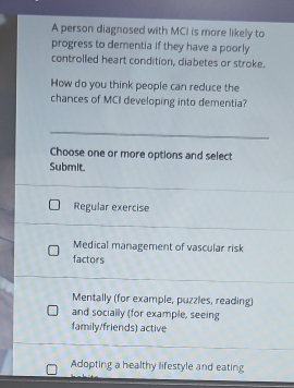 A person diagnosed with MCI is more likely to
progress to dementia if they have a poorly
controlled heart condition, diabetes or stroke.
How do you think people can reduce the
chances of MCI developing into dementia?
Choose one or more options and select
Submit.
Regular exercise
Medical management of vascular risk
factors
Mentally (for example, puzzles, reading)
and socially (for example, seeing
family/friends) active
Adopting a healthy lifestyle and eating