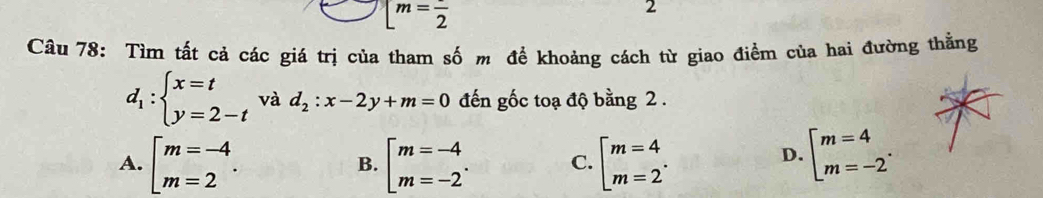 [m=frac 2
2
Câu 78: Tìm tất cả các giá trị của tham số m để khoảng cách từ giao điểm của hai đường thằng
d_1:beginarrayl x=t y=2-tendarray. và d_2:x-2y+m=0 đến gốc toạ độ bằng 2.
A. beginbmatrix m=-4 m=2endarray.. beginarrayl m=-4 m=-2endarray.. C. beginarrayl m=4 m=2endarray.. beginarrayl m=4 m=-2endarray.. 
B.
D.