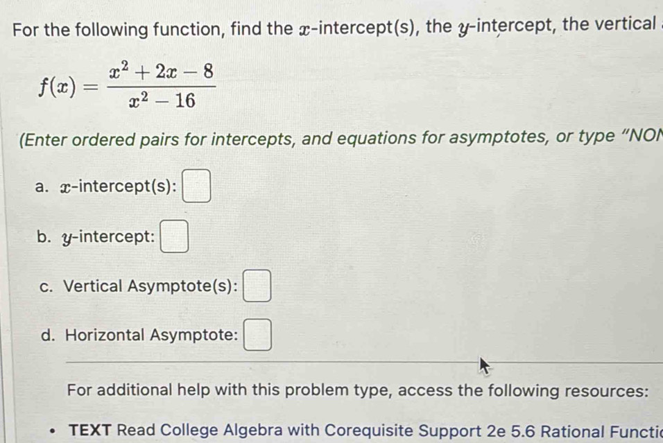 For the following function, find the x-intercept(s), the y-intercept, the vertical
f(x)= (x^2+2x-8)/x^2-16 
(Enter ordered pairs for intercepts, and equations for asymptotes, or type “NOI 
a. x-intercept(s): □ 
b. y-intercept: □ 
c. Vertical Asymptote(s): □ 
d. Horizontal Asymptote: □ 
For additional help with this problem type, access the following resources: 
TEXT Read College Algebra with Corequisite Support 2e 5.6 Rational Functic