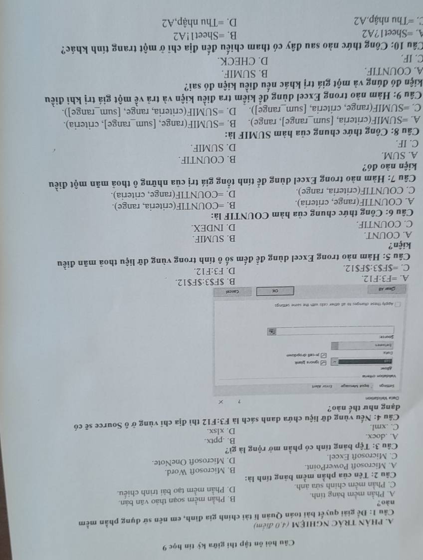Câu hỏi ôn tập thi giữa kỳ tin học 9
A. PHẢN TRÁC NGHIỆM (4,0 điểm)
Cầu 1: Để giải quyết bài toán Quân lí tài chính gia đình, em nên sữ dụng phần mềm
nào?
A. Phần mềm báng tính. B. Phần mềm soạn thảo văn bán.
C. Phần mềm chinh sửa ảnh. D. Phần mềm tạo bài trình chiếu.
Câu 2: Tên của phần mềm bảng tính là:
A. Microsoft PowerPoint. B. Microsoft Word.
C. Microsoft Excel. D. Microsoft OneNote.
Câu 3: Tệp bảng tính có phần mở rộng là gì?
A. .docx. B. .pptx.
C. .xml. D. xlsx.
Câu 4: Nếu vùng dữ liệu chứa danh sách là F3:F12 thì địa chỉ vùng ở ô Source sẽ có
dạng như thế nào?
Data Validation
？ ×
Settings ` legot Message
Vallidation criteria
Ao
[ ignore blank
Data □jn-cell dropdown
betar en
Source:
Apply these changes to all other cells with the same settings
Sear All oK Cancel
A. =F3:F12. B. $F$3:$F$12.
C. =$F$3:$F$12. D. F3:F12.
Câu 5: Hàm nào trong Excel dùng để đếm số ô tính trong vùng dữ liệu thoả mãn điều
kiện?
A. COUNT. B. SUMIF.
C. COUNTIF. D. INDEX.
Câu 6: Công thức chung của hàm COUNTIF là:
A. COUNTIF(range, criteria). B. =COUNTIF(criteria, range).
C. COUNTIF(criteria, range). D. =COUNTIF(range, criteria).
Câu 7: Hàm nào trong Excel dùng để tính tổng giá trị của những ô thoả mãn một điều
kiện nào đó?
A. SUM. B. COUNTIF.
C. IF. D. SUMIF.
Câu 8: Công thức chung của hàm SUMIF là:
A. =SUMIF(criteria, [sum_range], range). B. =SUMIF(range, [sum_range], criteria).
C. =SUMIF(range, criteria, [sum_range]). D. =SUMIF(criteria, range, [sum_range]).
Câu 9: Hàm nào trong Excel dùng để kiểm tra điều kiện và trả về một giá trị khi điều
kiện đó đúng và một giá trị khác nếu điều kiện đó sai?
A. COUNTIF. B. SUMIF.
C. IF. D. CHECK.
Câu 10: Công thức nào sau đây có tham chiếu đến địa chỉ ở một trang tính khác?
A. =Sheet1?A2 B. =Sheet1!A2
C. =Thu nhập.A2 D. =Thu nhập,A2