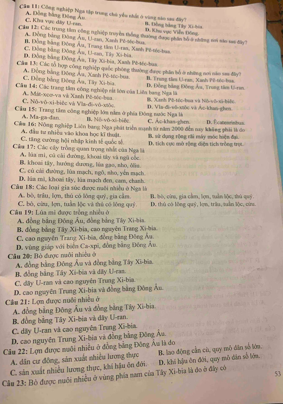 Công nghiệp Nga tập trung chủ yếu nhất ở vùng nào sau đây?
A. Đồng bằng Đồng Âu.
B. Đồng bằng Tây Xi-bia.
C. Khu vực dãy U-ran. D. Khu vực Viễn Đông.
Câu 12: Các trung tâm công nghiệp truyền thống thường được phân bố ở những nơi nào sau đây?
A. Đồng bằng Đông Âu, U-ran, Xanh Pê-téc-bua.
B. Đồng bằng Đông Âu, Trung tâm U-ran, Xanh Pê-téc-bua.
C. Đồng bằng Đông Âu, U-ran, Tây Xi-bia.
D. Đồng bằng Đông Âu, Tây Xi-bia, Xanh Pê-téc-bua.
Câu 13: Các tổ hợp công nghiệp quốc phòng thường được phân bố ở những nơi nào sau đây?
A. Đồng bằng Đông Âu, Xanh Pê-téc-bua. B. Trung tâm U-ran, Xanh Pê-téc-bua,
C. Đồng bằng Đông Âu, Tây Xi-bia. D. Đồng bằng Đông Âu, Trung tâm U-ran.
Câu 14: Các trang tâm công nghiệp rất lớn của Liên bang Nga là
A. Mát-xcơ-va và Xanh Pê-téc-bua. B. Xanh Pê-téc-bua và Nô-vô-xi-biêc.
C. Nô-vô-xi-biêc và Vla-đi-vô-xtôc. D. Vla-đi-vô-xtôc và Ác-khan-ghen.
Câu 15: Trang tâm công nghiệp lớn nằm ở phía Đông nước Nga là
A. Ma-ga-đan. B. Nô-vô-xi-biêc. C. Ác-khan-ghen. D. Écatenrinbua.
Câu 16: Nông nghiệp Liên bang Nga phát triển mạnh từ năm 2000 đến nay không phải là do
A. đầu tư nhiều vào khoa học kĩ thuật. B. sử dụng rộng rãi máy móc hiện đại.
C. tăng cường hội nhập kinh tế quốc tế. D. tích cực mở rộng diện tích trồng trọt.
Câu 17: Các cây trồng quan trọng nhất của Nga là
A. lúa mì, củ cải đường, khoai tây và ngũ cốc.
B. khoai tây, hướng dương, lúa gạo, nho, ôliu.
C. củ cải đường, lúa mạch, ngô, nho, yến mạch.
D. lúa mì, khoai tây, lúa mạch đen, cam, chanh.
Câu 18: Các loại gia súc được nuôi nhiều ở Nga là
A. bò, trâu, lợn, thú có lông quý, gia cầm. B. bò, cừu, gia cầm, lợn, tuần lộc, thú quý.
C. bò, cừu, lợn, tuần lộc và thú có lông quý. D. thú có lông quý, lợn, trâu, tuần lộc, cừu.
Câu 19: Lúa mì được trồng nhiều ở
A. đồng bằng Đông Âu, đồng bằng Tây Xi-bia.
B. đồng bằng Tây Xi-bia, cao nguyên Trang Xi-bia.
C. cao nguyên Trang Xi-bia, đồng bằng Đông Âu.
D. vùng giáp với biển Ca-xpi, đồng bằng Đông Âu.
Câu 20: Bò được nuôi nhiều ở
A. đồng bằng Đông Âu và đồng bằng Tây Xi-bia.
B. đồng bằng Tây Xi-bia và dãy U-ran.
C. dãy U-ran và cao nguyên Trung Xi-bia.
D. cao nguyên Trung Xi-bia và đồng bằng Đông Âu.
Câu 21: Lợn được nuôi nhiều ở
A. đồng bằng Đông Âu và đồng bằng Tây Xi-bia.
B. đồng bằng Tây Xi-bia và dãy U-ran.
C. dãy U-ran và cao nguyên Trung Xi-bia.
D. cao nguyên Trung Xi-bia và đồng bằng Đông Âu.
Câu 22: Lợn được nuôi nhiều ở đồng bằng Đông Âu là do B. lao động cần cù, quy mô dân số lớn.
A. dân cư đông, sản xuất nhiều lương thực
C. sản xuất nhiều lương thực, khí hậu ôn đới. D. khí hậu ôn đới, quy mô dân số lớn.
53
Câu 23: Bò được nuôi nhiều ở vùng phía nam của Tây Xi-bia là do ở đây có