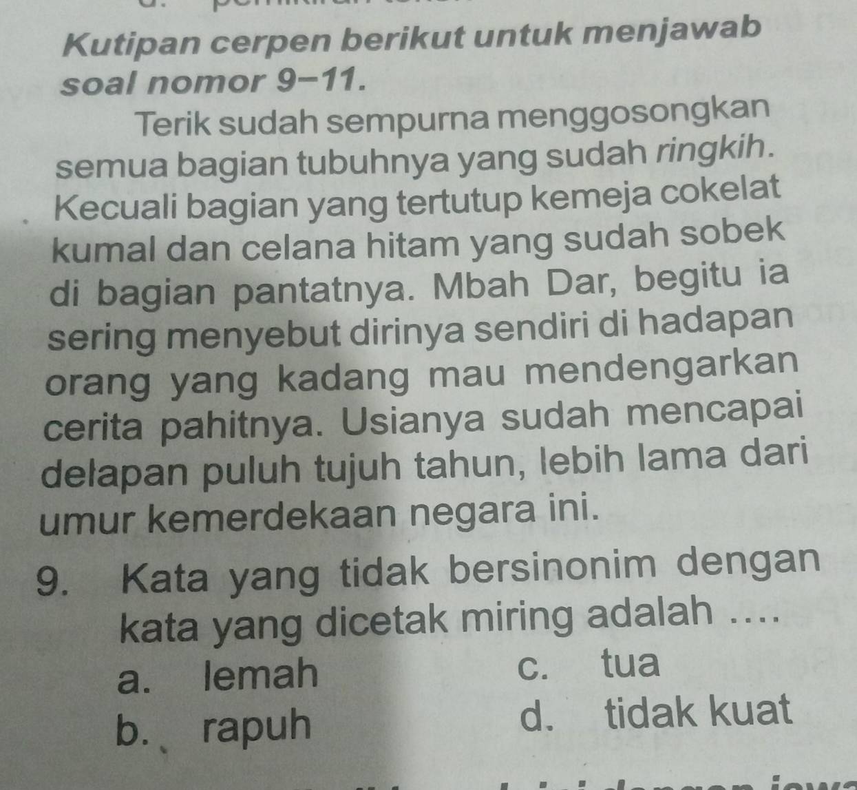 Kutipan cerpen berikut untuk menjawab
soal nomor 9-11.
Terik sudah sempurna menggosongkan
semua bagian tubuhnya yang sudah ringkih.
Kecuali bagian yang tertutup kemeja cokelat
kumal dan celana hitam yang sudah sobek
di bagian pantatnya. Mbah Dar, begitu ia
sering menyebut dirinya sendiri di hadapan
orang yang kadang mau mendengarkan
cerita pahitnya. Usianya sudah mencapai
delapan puluh tujuh tahun, lebih lama dari
umur kemerdekaan negara ini.
9. Kata yang tidak bersinonim dengan
kata yang dicetak miring adalah ....
a. lemah c. tua
b. 、rapuh
d. tidak kuat