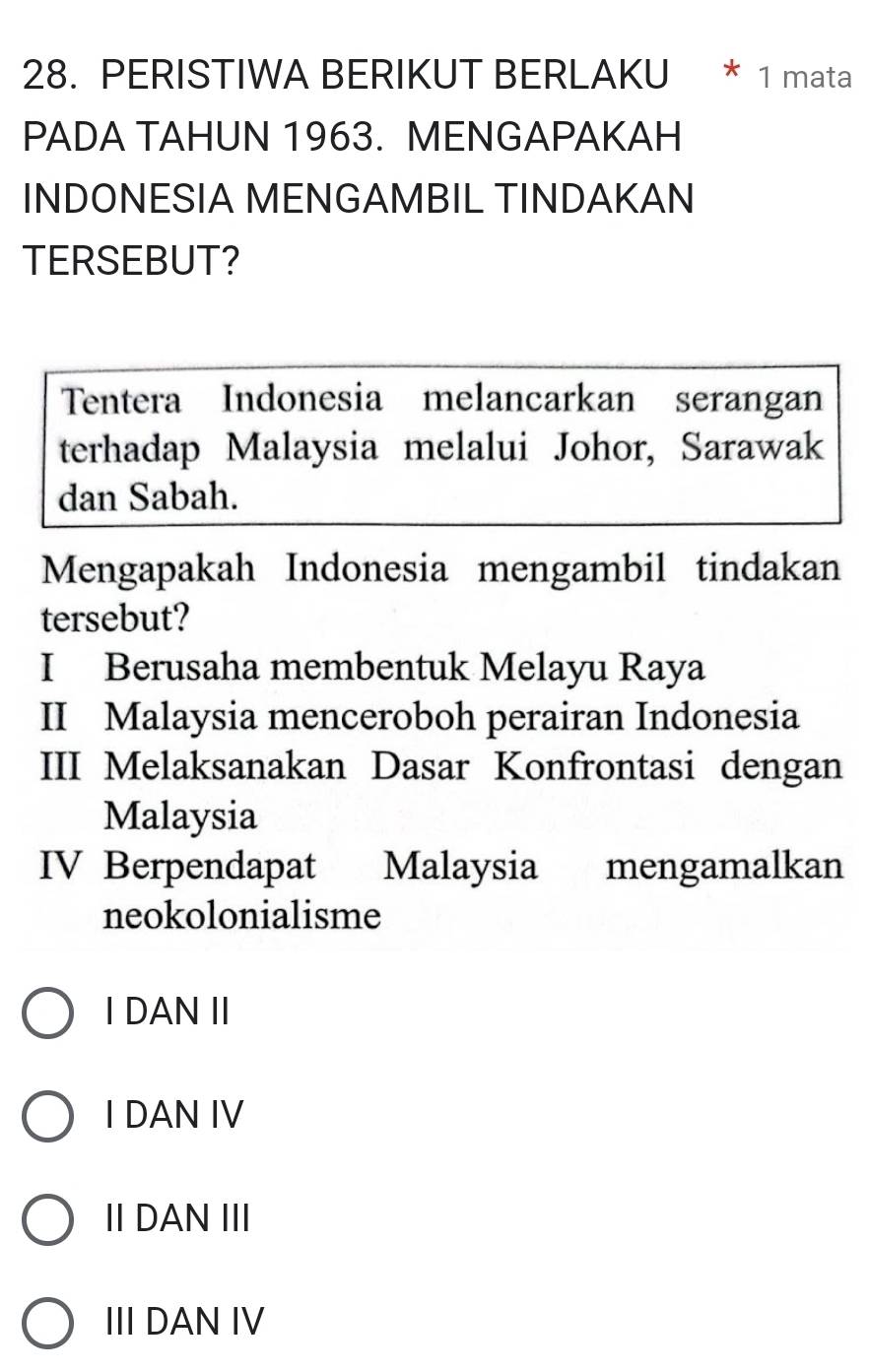 PERISTIWA BERIKUT BERLAKU * 1 mata
PADA TAHUN 1963. MENGAPAKAH
INDONESIA MENGAMBIL TINDAKAN
TERSEBUT?
Tentera Indonesia melancarkan serangan
terhadap Malaysia melalui Johor, Sarawak
dan Sabah.
Mengapakah Indonesia mengambil tindakan
tersebut?
I Berusaha membentuk Melayu Raya
II Malaysia menceroboh perairan Indonesia
III Melaksanakan Dasar Konfrontasi dengan
Malaysia
IV Berpendapat Malaysia mengamalkan
neokolonialisme
I DAN ⅡI
I DAN IV
Ⅱ DANIII
III DAN IV