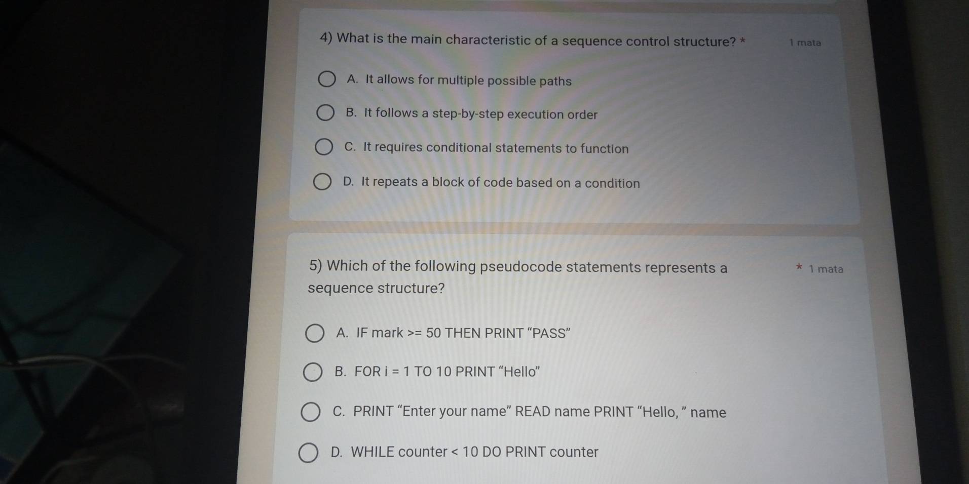 What is the main characteristic of a sequence control structure? * 1 mata
A. It allows for multiple possible paths
B. It follows a step-by-step execution order
C. It requires conditional statements to function
D. It repeats a block of code based on a condition
5) Which of the following pseudocode statements represents a * 1 mata
sequence structure?
A. IF mark =50 THEN PRINT “PASS”
B. FORi=1 TO 10 PRINT “Hello”
C. PRINT “Enter your name” READ name PRINT “Hello, ” name
D. WHILE counter <10DO</tex> PRINT counter