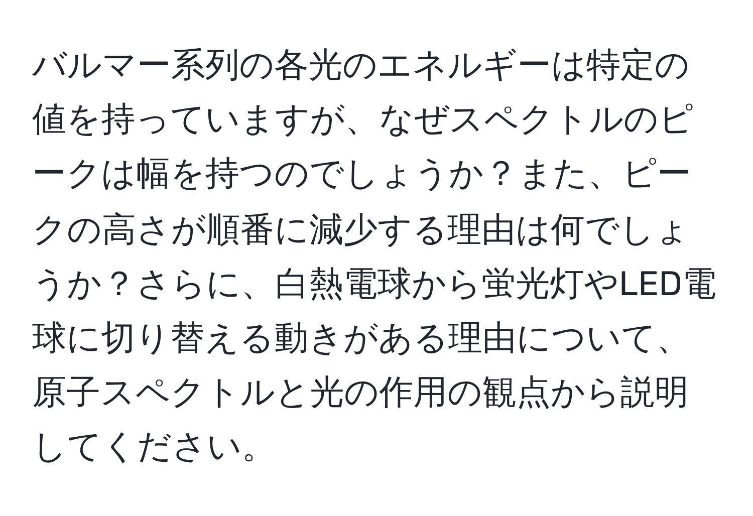 バルマー系列の各光のエネルギーは特定の値を持っていますが、なぜスペクトルのピークは幅を持つのでしょうか？また、ピークの高さが順番に減少する理由は何でしょうか？さらに、白熱電球から蛍光灯やLED電球に切り替える動きがある理由について、原子スペクトルと光の作用の観点から説明してください。