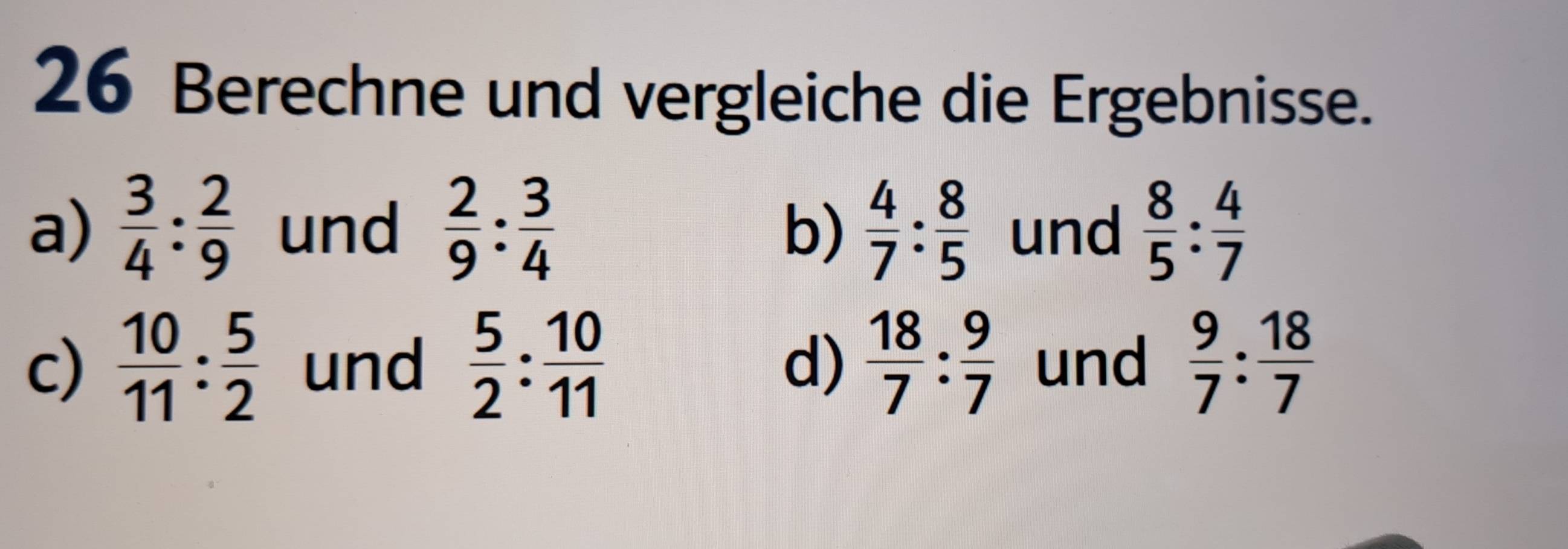 Berechne und vergleiche die Ergebnisse.
a)  3/4 : 2/9  und  2/9 : 3/4   4/7 : 8/5  und  8/5 : 4/7 
b)
c)  10/11 : 5/2  und  5/2 : 10/11   18/7 : 9/7  und  9/7 : 18/7 
d)