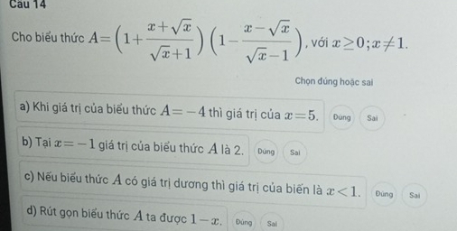 Cho biểu thức A=(1+ (x+sqrt(x))/sqrt(x)+1 )(1- (x-sqrt(x))/sqrt(x)-1 ) , với x≥ 0;x!= 1. 
Chọn đúng hoặc sai
a) Khi giá trị của biểu thức A=-4 thì giá trị của x=5. Dùng Sai
b) Tại x=-1 giá trị của biểu thức Á là 2. Dùng Sai
c) Nếu biểu thức Ả có giá trị dương thì giá trị của biến là x<1</tex>. Đùng Sai
d) Rút gọn biểu thức Á ta được 1 - -x Dùng Sai