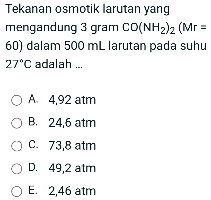 Tekanan osmotik larutan yang
mengandung 3 gram CO(NH_2)_2(Mr=
60) dalam 500 mL larutan pada suhu
27°C adalah ...
A. 4,92 atm
B. 24,6 atm
C. 73,8 atm
D. 49,2 atm
E. 2,46 atm