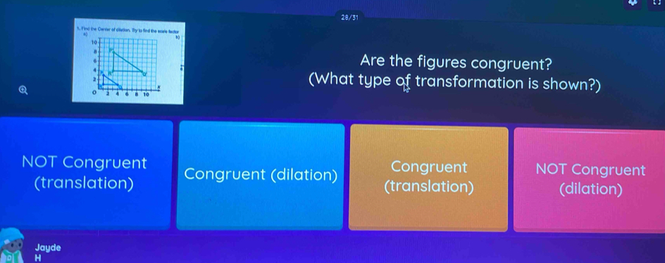 20/31
5. Find the Center of dilation. Ty to find the scale factor
.
b
Are the figures congruent?
(What type of transformation is shown?)
NOT Congruent Congruent (dilation) Congruent NOT Congruent
(translation) (translation) (dilation)
Jayde
H