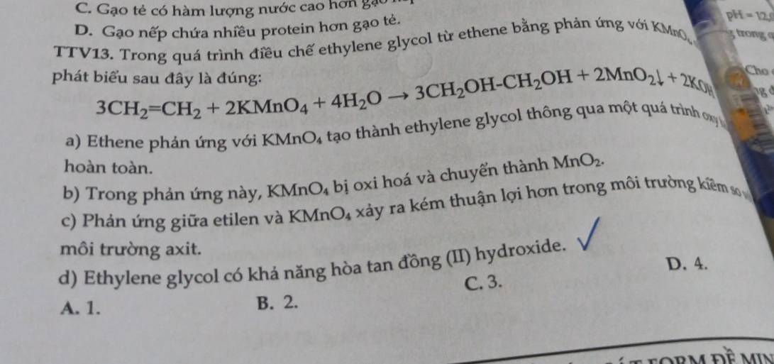 C. Gạo tẻ có hàm lượng nước cao hơn gặc
D. Gạo nếp chứa nhiều protein hơn gạo tẻ.
pH=12, 
TTV13. Trong quá trình điều chế ethylene glycol từ ethene bằng phản ứng với KMnO gtronga
phát biểu sau đây là đúng:
Cho
3CH_2=CH_2+2KMnO_4+4H_2Oto 3CH_2OH-CH_2OH+2MnO_2downarrow +2K_0 1g d
a) Ethene phản ứng với KMnO₄ tạo thành ethylene glycol thông qua một quá trình xy
hoàn toàn.
b) Trong phản ứng này, KMnO₄ bị oxi hoá và chuyển thành MnO_2.
c) Phản ứng giữa etilen và KMnO_4 xảy ra kém thuận lợi hơn trong môi trường kiêm s 
môi trường axit.
d) Ethylene glycol có khả năng hòa tan đồng (II) hydroxide. D. 4.
C. 3.
A. 1. B. 2.
RM Đề MIN