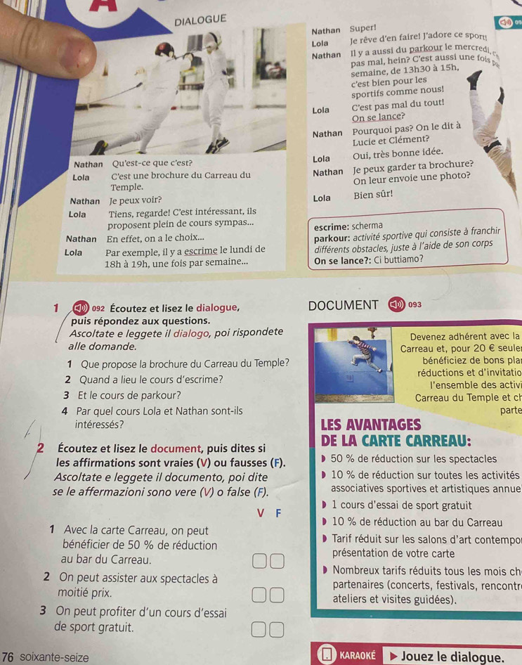DIALOGUE
Nathan Super!
0
Lola Je rêve d'en faire! J'adore ce sport!
Nathan Il y a aussi du parkour le mercredi, 
pas mal, hein? C'est aussi une fois
c’est bien pour les semaine, de 13h30 à 15h,
sportifs comme nous!
Lola C'est pas mal du tout!
On se lance?
Nathan Pourquoi pas? On le dit à
Lucie et Clément?
Nathan Qu'est-ce que c'est? Lola Oui, très bonne idée.
Lola C’est une brochure du Carreau du Nathan Je peux garder ta brochure?
On leur envoie une photo?
Temple.
Nathan Je peux voir? Lola Bien sûr!
Lola Tiens, regarde! C’est intéressant, ils
proposent plein de cours sympas... escrime: scherma
Nathan En effet, on a le choix...
parkour: activité sportive qui consiste à franchir
Lola Par exemple, il y a escrime le lundi de différents obstacles, juste à l'aide de son corps
18h à 19h, une fois par semaine... On se lance?: Ci buttiamo?
1  (  092 Écoutez et lisez le dialogue, DOCUMENT  093
puis répondez aux questions.
Ascoltate e leggete il dialogo, poi rispondete Devenez adhérent avec la
alle domande. Carreau et, pour 20 € seule
1 Que propose la brochure du Carreau du Temple? bénéficiez de bons plar
2 Quand a lieu le cours d’escrime? réductions et d'invitatic
l'ensemble des activ
3 Et le cours de parkour?  Carreau du Temple et ch
4 Par quel cours Lola et Nathan sont-ils parte
intéressés? LES AVANTAGES
2 Écoutez et lisez le document, puis dites si DE LA CARTE CARREAU:
les affirmations sont vraies (V) ou fausses (F). 50 % de réduction sur les spectacles
Ascoltate e leggete il documento, poi dite  10 % de réduction sur toutes les activités
se le affermazioni sono vere (V) o false (F). associatives sportives et artistiques annue
1 cours d'essai de sport gratuit
F
10 % de réduction au bar du Carreau
1 Avec la carte Carreau, on peut  Tarif réduit sur les salons d'art contempo
bénéficier de 50 % de réduction
au bar du Carreau. présentation de votre carte
Nombreux tarifs réduits tous les mois ch
2 On peut assister aux spectacles à partenaires (concerts, festivals, rencontr
moitié prix. ateliers et visites guidées).
3 On peut profiter d’un cours d’essai
de sport gratuit.
76 soixante-seize KARAOKÉ Jouez le dialogue.