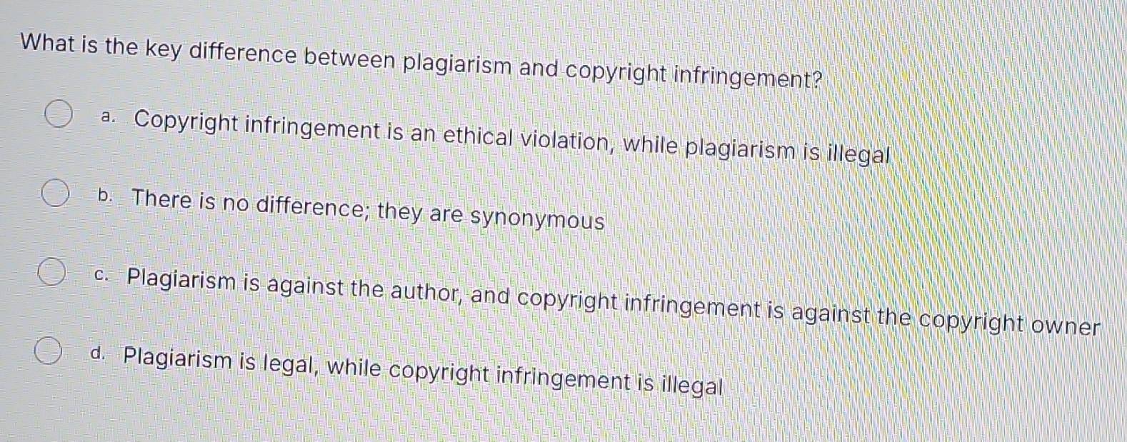 What is the key difference between plagiarism and copyright infringement?
a. Copyright infringement is an ethical violation, while plagiarism is illegal
b. There is no difference; they are synonymous
c. Plagiarism is against the author, and copyright infringement is against the copyright owner
d. Plagiarism is legal, while copyright infringement is illegal