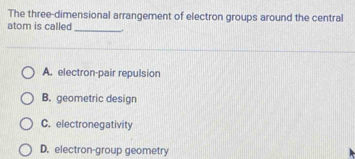 The three-dimensional arrangement of electron groups around the central
atom is called_ -.
A. electron-pair repulsion
B. geometric design
C. electronegativity
D. electron-group geometry