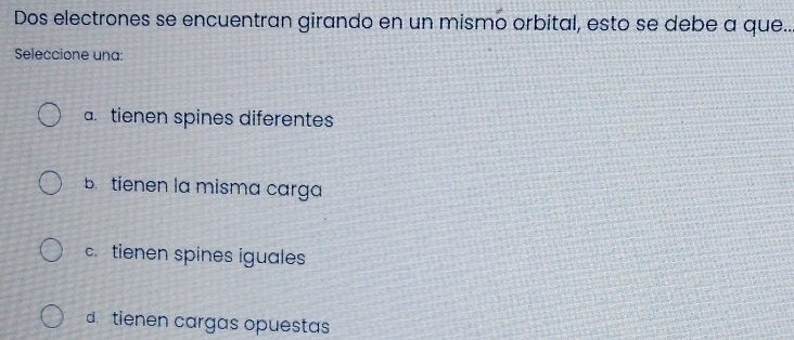 Dos electrones se encuentran girando en un mismo orbital, esto se debe a que..
Seleccione una:
a. tienen spines diferentes
B. tienen la misma carga
c. tienen spines iguales
d. tienen cargas opuestas