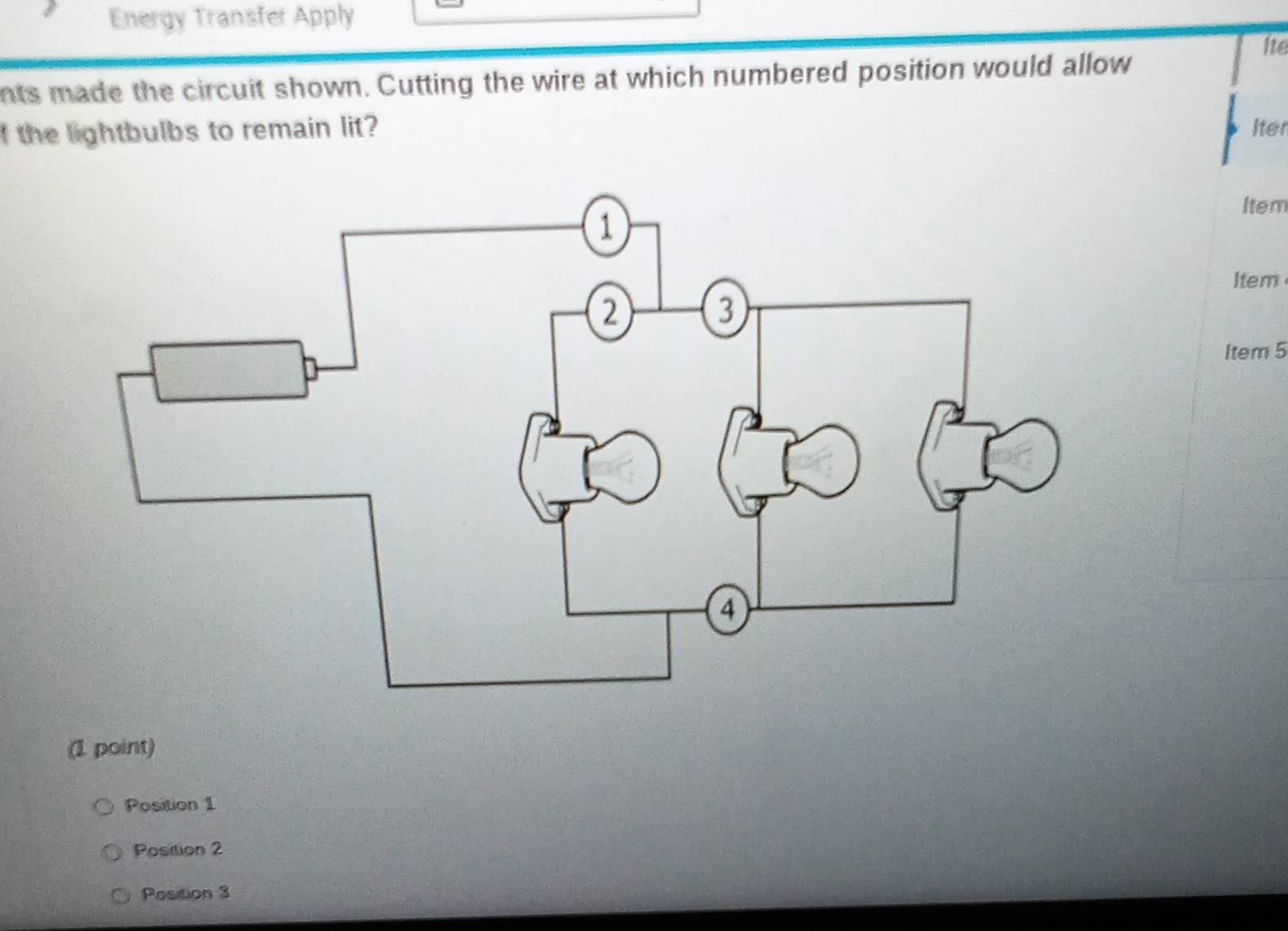 Energy Transfer Apply 
nts made the circuit shown. Cutting the wire at which numbered position would allow Ite 
I the lightbulbs to remain lit? Iter 
Item 
Item 
Item 5 
(1 point) 
Position 1 
Position 2
Position 3