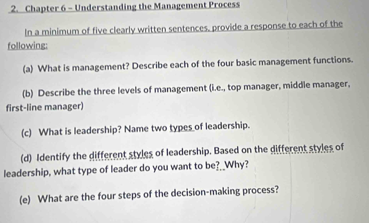 Chapter 6 - Understanding the Management Process 
In a minimum of five clearly written sentences, provide a response to each of the 
following: 
(a) What is management? Describe each of the four basic management functions. 
(b) Describe the three levels of management (i.e., top manager, middle manager, 
first-line manager) 
(c) What is leadership? Name two types of leadership. 
(d) Identify the different styles of leadership. Based on the different styles of 
leadership, what type of leader do you want to be? _Why? 
(e) What are the four steps of the decision-making process?