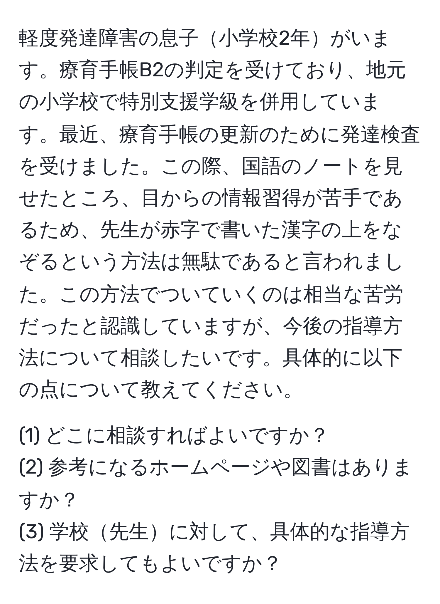 軽度発達障害の息子小学校2年がいます。療育手帳B2の判定を受けており、地元の小学校で特別支援学級を併用しています。最近、療育手帳の更新のために発達検査を受けました。この際、国語のノートを見せたところ、目からの情報習得が苦手であるため、先生が赤字で書いた漢字の上をなぞるという方法は無駄であると言われました。この方法でついていくのは相当な苦労だったと認識していますが、今後の指導方法について相談したいです。具体的に以下の点について教えてください。
  
(1) どこに相談すればよいですか？  
(2) 参考になるホームページや図書はありますか？  
(3) 学校先生に対して、具体的な指導方法を要求してもよいですか？