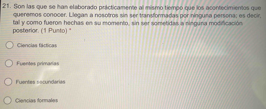 Son las que se han elaborado prácticamente al mismo tiempo que los acontecimientos que
queremos conocer. Llegan a nosotros sin ser transformadas por ninguna persona; es decir,
tal y como fueron hechas en su momento, sin ser sometidas a ninguna modificación
posterior. (1 Punto) *
Ciencias fácticas
Fuentes primarias
Fuentes secundarias
Ciencias formales