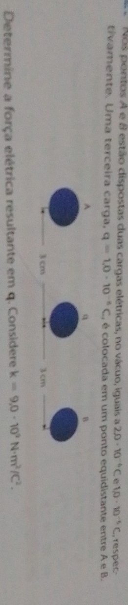 Nos pontos A e 8 estão dispostas duas cargas elétricas, no vácuo, iguais a 2.0· 10^(-6)C 1.0· 10^(-6)C , respec 
tívamente. Uma terceira carga. q=1.0· 10^(-n)C , é colocada em um ponto equidistante entre A e B
Determine a força elétrica resultante em q. Considere k=9,0· 10^2N· m^2/C^2.