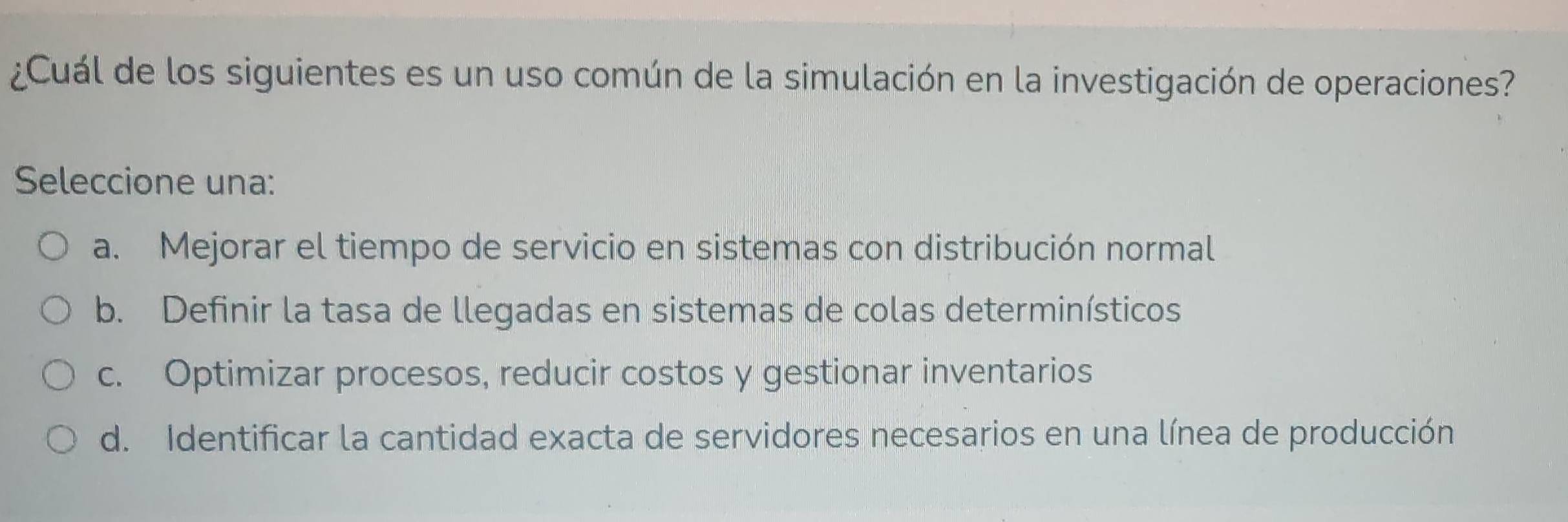 ¿Cuál de los siguientes es un uso común de la simulación en la investigación de operaciones?
Seleccione una:
a. Mejorar el tiempo de servicio en sistemas con distribución normal
b. Definir la tasa de llegadas en sistemas de colas determinísticos
c. Optimizar procesos, reducir costos y gestionar inventarios
d. Identificar la cantidad exacta de servidores necesarios en una línea de producción