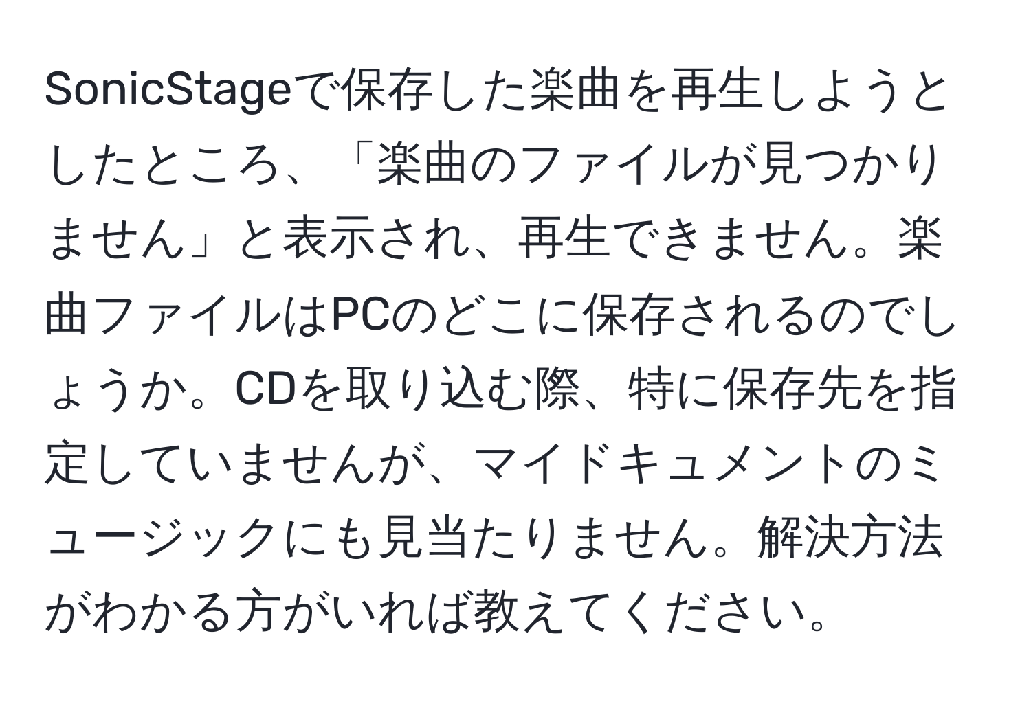 SonicStageで保存した楽曲を再生しようとしたところ、「楽曲のファイルが見つかりません」と表示され、再生できません。楽曲ファイルはPCのどこに保存されるのでしょうか。CDを取り込む際、特に保存先を指定していませんが、マイドキュメントのミュージックにも見当たりません。解決方法がわかる方がいれば教えてください。