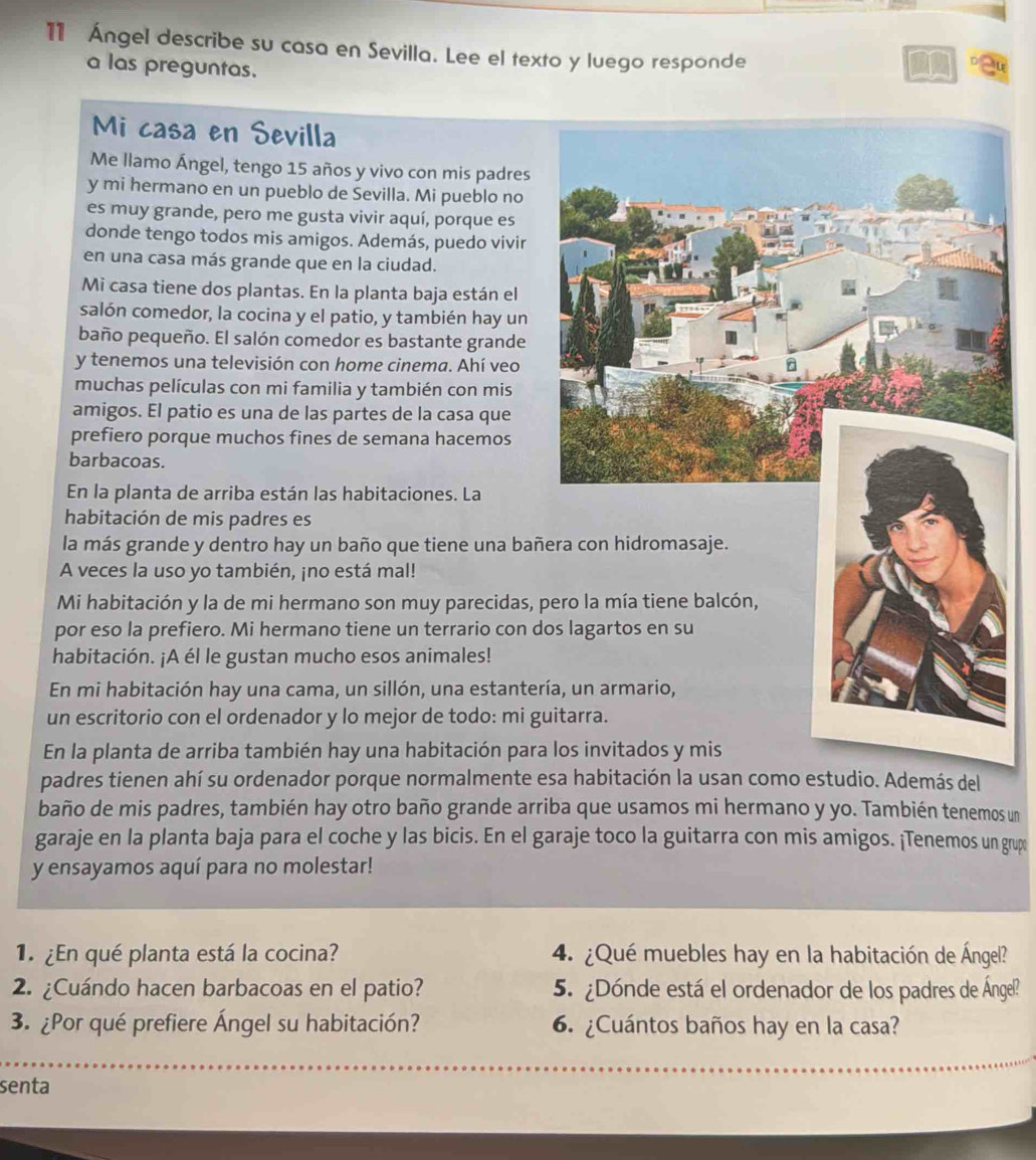 11 Ángel describe su casa en Sevilla. Lee el texto y luego responde
a las preguntas.
Mi casa en Sevilla
Me llamo Ángel, tengo 15 años y vivo con mis padres
y mi hermano en un pueblo de Sevilla. Mi pueblo no
es muy grande, pero me gusta vivir aquí, porque es
donde tengo todos mis amigos. Además, puedo vivir
en una casa más grande que en la ciudad.
Mi casa tiene dos plantas. En la planta baja están el
salón comedor, la cocina y el patio, y también hay un
baño pequeño. El salón comedor es bastante grande
y tenemos una televisión con home cinema. Ahí veo
muchas películas con mi familia y también con mis
amigos. El patio es una de las partes de la casa que
prefiero porque muchos fines de semana hacemos
barbacoas.
En la planta de arriba están las habitaciones. La
habitación de mis padres es
la más grande y dentro hay un baño que tiene una bañ
A veces la uso yo también, ¡no está mal!
Mi habitación y la de mi hermano son muy parecidas, p
por eso la prefiero. Mi hermano tiene un terrario con d
habitación. ¡A él le gustan mucho esos animales!
En mi habitación hay una cama, un sillón, una estanter
un escritorio con el ordenador y lo mejor de todo: mi g
En la planta de arriba también hay una habitación para
padres tienen ahí su ordenador porque normalmente edio. Además del
baño de mis padres, también hay otro baño grande arriba que usamos mi hermano y yo. También tenemos un
garaje en la planta baja para el coche y las bicis. En el garaje toco la guitarra con mis amigos. ¡Tenemos un grup
y ensayamos aquí para no molestar!
1 ¿En qué planta está la cocina? 4. ¿Qué muebles hay en la habitación de Ángel?
2. ¿Cuándo hacen barbacoas en el patio? 5. ¿Dónde está el ordenador de los padres de Ángel?
3. ¿Por qué prefiere Ángel su habitación? 6. ¿Cuántos baños hay en la casa?
senta