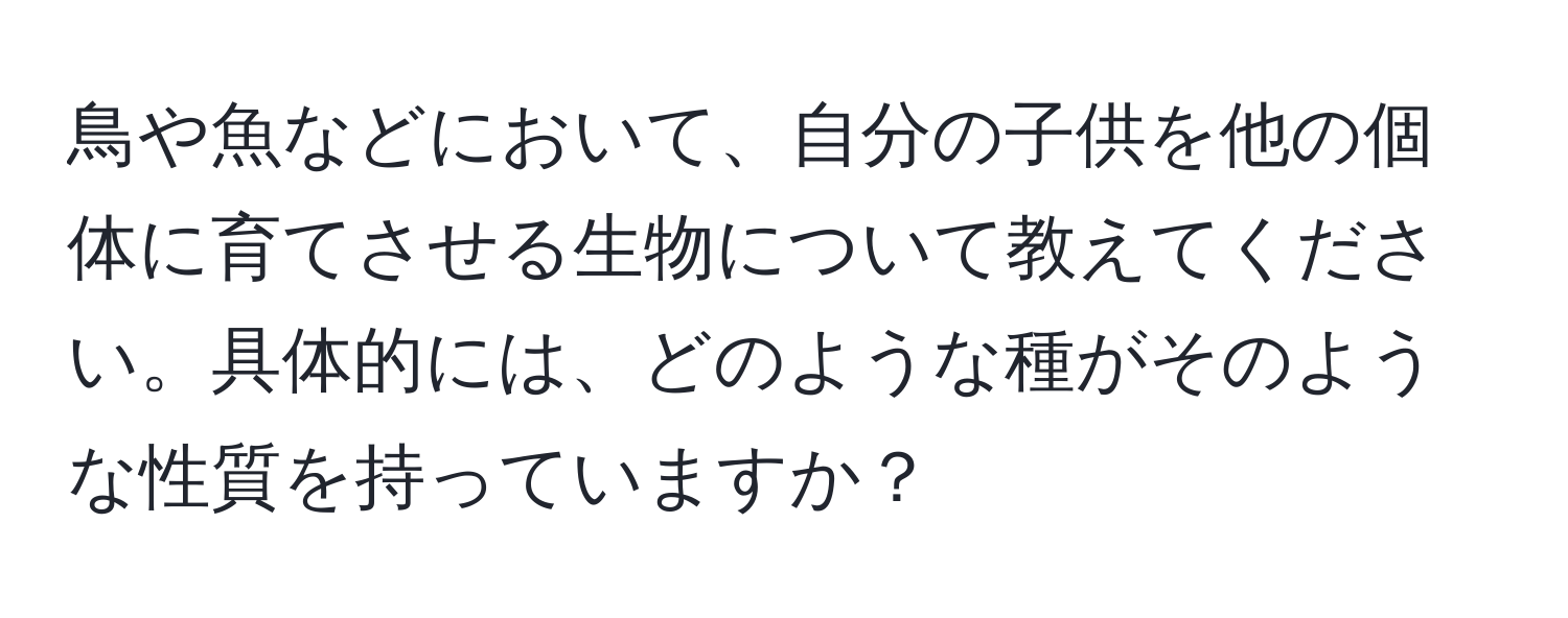 鳥や魚などにおいて、自分の子供を他の個体に育てさせる生物について教えてください。具体的には、どのような種がそのような性質を持っていますか？